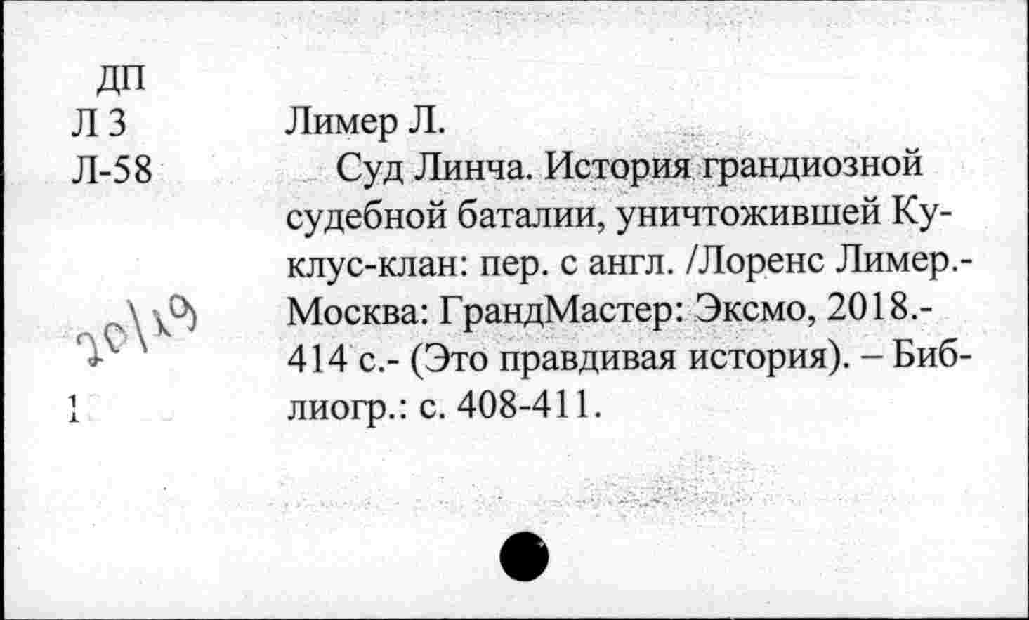 ﻿ДП лз Л-58

Лимер Л.
Суд Линча. История грандиозной судебной баталии, уничтожившей Ку-клус-клан: пер. с англ. /Лоренс Лимер.-Москва: ГрандМастер: Эксмо, 2018.-414 с.- (Это правдивая история). - Биб-лиогр.: с. 408-411.